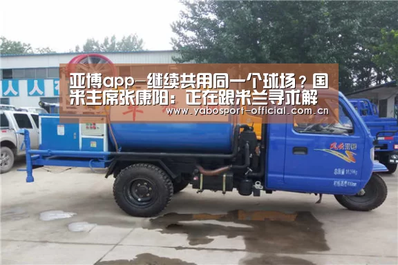 亚博app-继续共用同一个球场?国米主席张康阳:正在跟米兰寻求解决方案(图2) 亚博